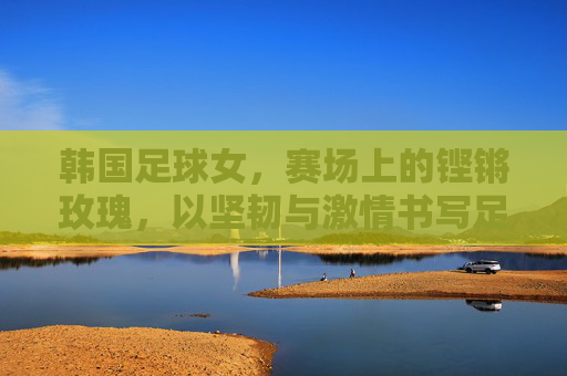 韩国足球女，赛场上的铿锵玫瑰，以坚韧与激情书写足球传奇，韩国足球女，赛场上的铿锵玫瑰，以坚韧与激情书写足球传奇