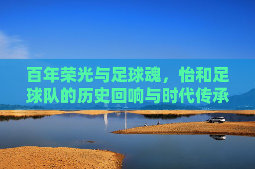 百年荣光与足球魂，怡和足球队的历史回响与时代传承，百年荣光与足球魂，怡和足球队的历史回响与时代传承