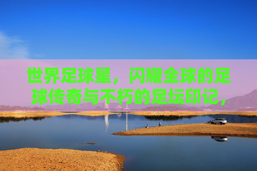 世界足球星,闪耀全球的足球传奇与不朽的足坛印记,世界足球星,闪耀全球的足球传奇与不朽的足坛印记