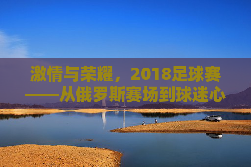 激情与荣耀,2018足球赛——从俄罗斯赛场到球迷心中的永恒记忆