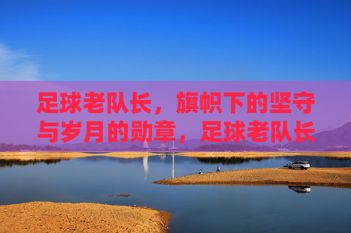 足球老队长,旗帜下的坚守与岁月的勋章,足球老队长,旗帜下的坚守与岁月的勋章