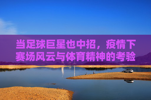 当足球巨星也中招,疫情下赛场风云与体育精神的考验,当足球巨星也中招,疫情下赛场风云与体育精神的考验