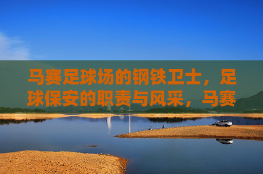 马赛足球场的钢铁卫士，足球保安的职责与风采，马赛足球场的钢铁卫士，足球保安的职责与风采