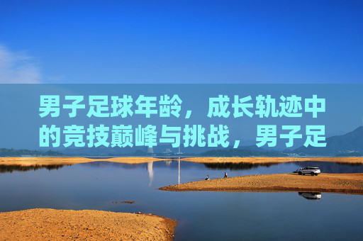 男子足球年龄，成长轨迹中的竞技巅峰与挑战，男子足球年龄，成长轨迹中的竞技巅峰与挑战