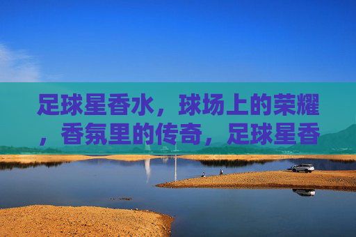 足球星香水,球场上的荣耀,香氛里的传奇,足球星香水,球场上的荣耀,香氛里的传奇