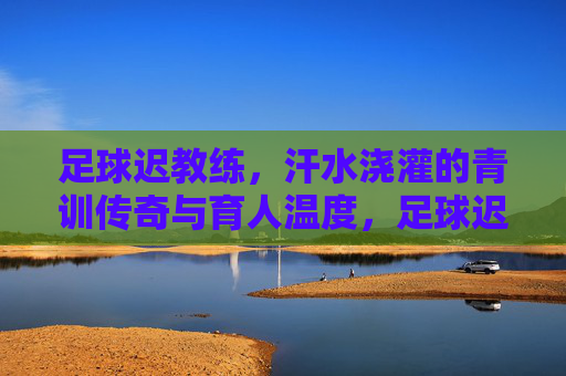 足球迟教练，汗水浇灌的青训传奇与育人温度，足球迟教练，汗水浇灌的青训传奇与育人温度