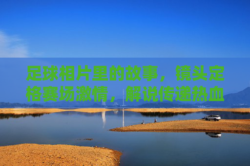 足球相片里的故事，镜头定格赛场激情，解说传递热血记忆，足球相片里的故事，镜头定格赛场激情，解说传递热血记忆