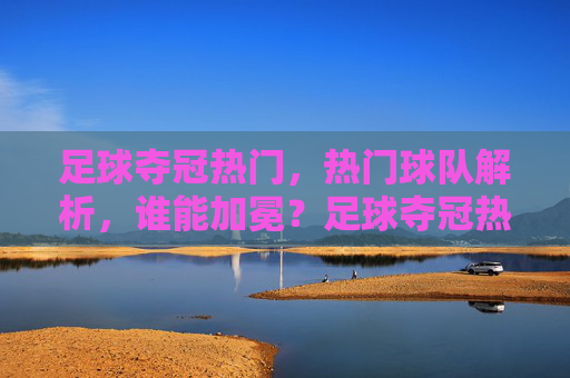 足球夺冠热门，热门球队解析，谁能加冕？足球夺冠热门解析，热门球队谁能加冕？