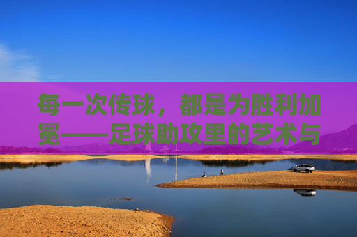 每一次传球,都是为胜利加冕——足球助攻里的艺术与激情,每一次传球,都是为胜利加冕——足球助攻里的艺术与激情