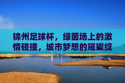 锦州足球杯，绿茵场上的激情碰撞，城市梦想的璀璨绽放，锦州足球杯，绿茵场上的激情碰撞，城市梦想的璀璨绽放