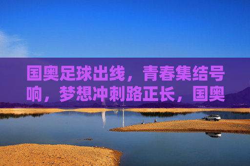 国奥足球出线，青春集结号响，梦想冲刺路正长，国奥出线，青春集结号响，梦想冲刺路正长