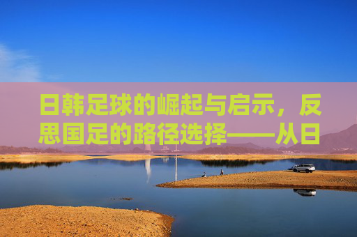 日韩足球的崛起与启示，反思国足的路径选择——从日韩经验看中国足球的破局之道，日韩足球的崛起与启示，反思国足路径选择——从日韩经验看中国足球破局之道