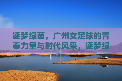 逐梦绿茵，广州女足球的青春力量与时代风采，逐梦绿茵，广州女足球的青春力量与时代风采