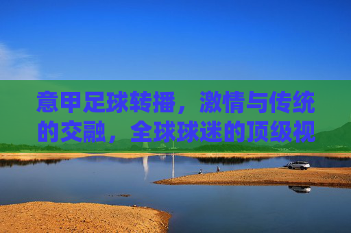 意甲足球转播，激情与传统的交融，全球球迷的顶级视听盛宴，意甲足球转播，激情与传统的交融，全球球迷的顶级视听盛宴