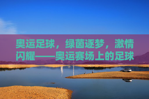 奥运足球，绿茵逐梦，激情闪耀——奥运赛场上的足球荣耀与青春力量，奥运足球，绿茵逐梦，激情闪耀——奥运赛场上的足球荣耀与青春力量