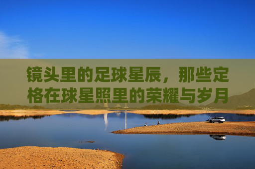 镜头里的足球星辰,那些定格在球星照里的荣耀与岁月,镜头里的足球星辰,那些定格在球星照里的荣耀与岁月