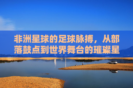非洲星球的足球脉搏，从部落鼓点到世界舞台的璀璨星河，非洲星球的足球脉搏，从部落鼓点到世界舞台的璀璨星河
