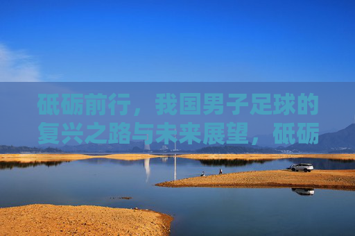 砥砺前行，我国男子足球的复兴之路与未来展望，砥砺前行，我国男子足球的复兴之路与未来展望