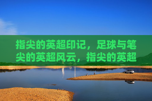 指尖的英超印记,足球与笔尖的英超风云,指尖的英超印记,足球与笔尖的英超风云