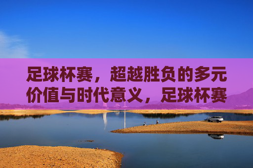 足球杯赛,超越胜负的多元价值与时代意义,足球杯赛,超越胜负的多元价值与时代意义