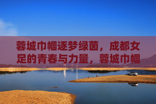 蓉城巾帼逐梦绿茵,成都女足的青春与力量,蓉城巾帼逐梦绿茵,成都女足的青春与力量