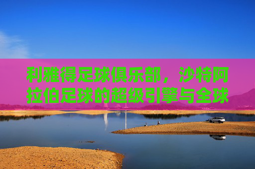 利雅得足球俱乐部,沙特阿拉伯足球的超级引擎与全球竞技的王者之师,利雅得足球俱乐部,沙特阿拉伯足球的超级引擎与全球竞技的王者之师