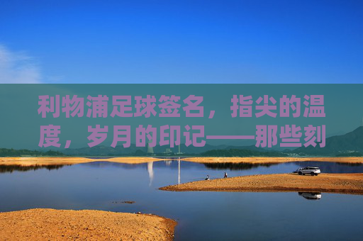 利物浦足球签名，指尖的温度，岁月的印记——那些刻在球鞋与纪念册上的红魔印记，利物浦足球签名，指尖的温度，岁月的印记——那些刻在球鞋与纪念册上的红魔印记