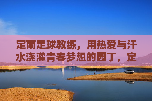 定南足球教练,用热爱与汗水浇灌青春梦想的园丁,定南足球教练,用热爱与汗水浇灌青春梦想的园丁