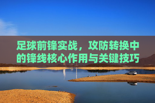 足球前锋实战,攻防转换中的锋线核心作用与关键技巧解析,足球前锋实战,攻防转换中的锋线核心作用与关键技巧解析