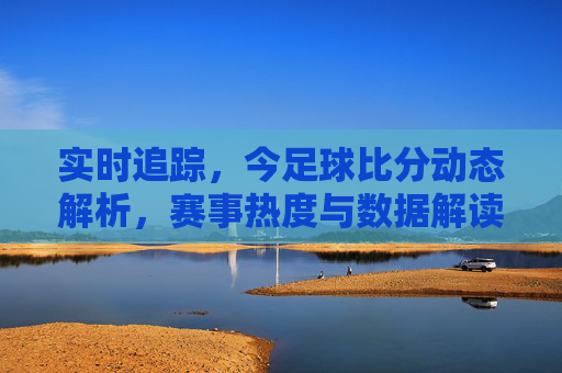 实时追踪,今足球比分动态解析,赛事热度与数据解读,实时追踪,今日足球比分动态解析,赛事热度与数据解读