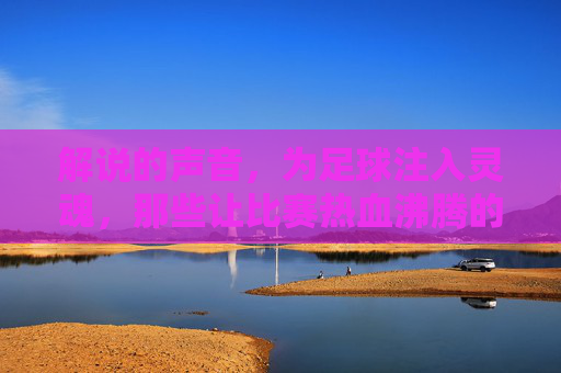 解说的声音，为足球注入灵魂，那些让比赛热血沸腾的足球解说瞬间，解说的声音为足球注入灵魂，那些热血沸腾的足球解说瞬间