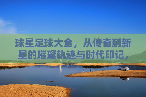 球星足球大全，从传奇到新星的璀璨轨迹与时代印记，球星足球大全，从传奇到新星的璀璨轨迹与时代印记