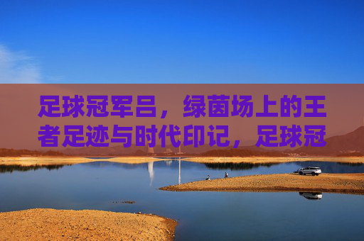 足球冠军吕，绿茵场上的王者足迹与时代印记，足球冠军吕，绿茵场上的王者足迹与时代印记