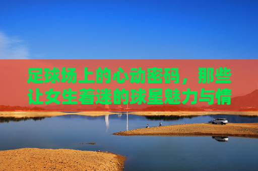足球场上的心动密码，那些让女生着迷的球星魅力与情感共鸣，足球场上的心动密码，那些让女生着迷的球星魅力与情感共鸣