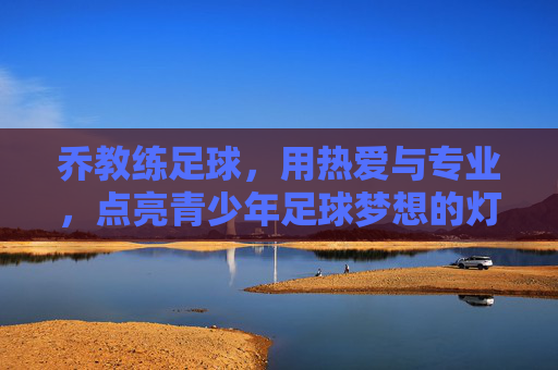 乔教练足球,用热爱与专业,点亮青少年足球梦想的灯塔,乔教练足球,用热爱与专业点亮青少年足球梦想的灯塔