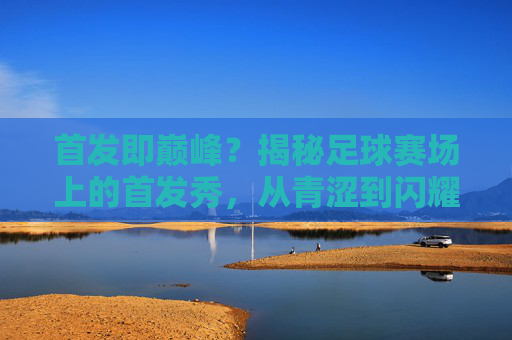 首发即巅峰？揭秘足球赛场上的首发秀，从青涩到闪耀的蜕变之旅，首发即巅峰？揭秘足球赛场上的首发秀，从青涩到闪耀的蜕变之旅