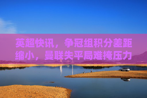 英超快讯,争冠组积分差距缩小,曼联失平局难掩压力,保级队爆冷?关键战役结果出炉!英超快讯,争冠组积分差距缩小,曼联失平局难掩压力,保级队爆冷关键战役结果出炉
