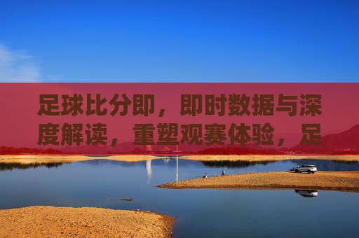足球比分即，即时数据与深度解读，重塑观赛体验，足球比分即，即时数据与深度解读，重塑观赛体验