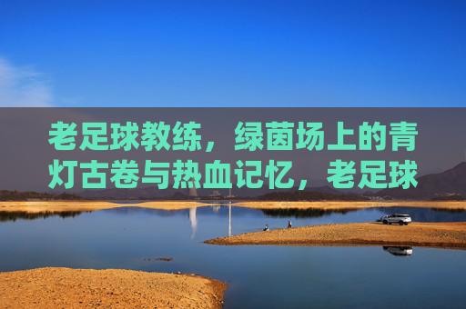 老足球教练，绿茵场上的青灯古卷与热血记忆，老足球教练，绿茵场上的青灯古卷与热血记忆
