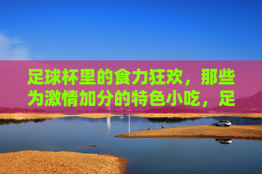 足球杯里的食力狂欢，那些为激情加分的特色小吃，足球杯里的食力狂欢，为激情加分的特色小吃