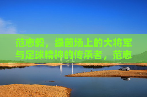 范志毅，绿茵场上的大将军与足球精神的传承者，范志毅，绿茵场上的大将军与足球精神的传承者