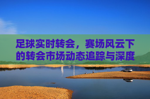 足球实时转会，赛场风云下的转会市场动态追踪与深度解析，足球实时转会，赛场风云下的转会市场动态追踪与深度解析
