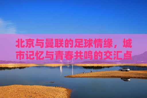 北京与曼联的足球情缘,城市记忆与青春共鸣的交汇点,北京与曼联的足球情缘,城市记忆与青春共鸣的交汇点