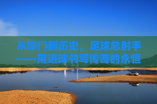 从球门到历史，足球总射手——用进球书写传奇的永恒符号，从球门到历史，足球总射手——用进球书写传奇的永恒符号