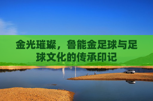 金光璀璨,鲁能金足球与足球文化的传承印记