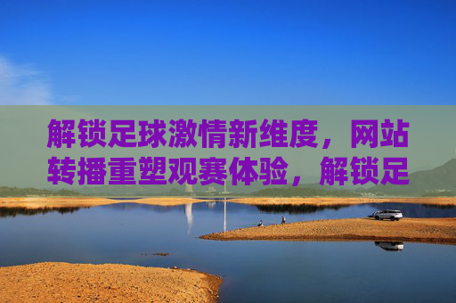 解锁足球激情新维度，网站转播重塑观赛体验，解锁足球激情新维度，网站转播重塑观赛体验