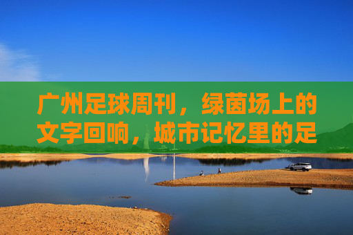 广州足球周刊，绿茵场上的文字回响，城市记忆里的足球温度
