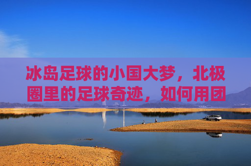 冰岛足球的小国大梦，北极圈里的足球奇迹，如何用团结与坚韧征服世界，冰岛足球，小国大梦下的北极圈奇迹，团结与坚韧如何征服世界