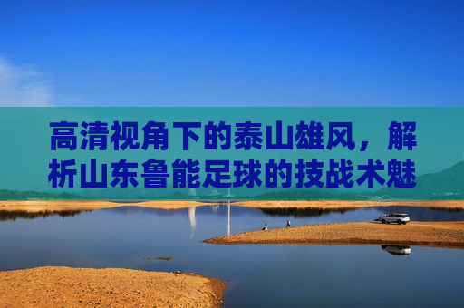 高清视角下的泰山雄风,解析山东鲁能足球的技战术魅力与精神内核,高清视角下的泰山雄风,解析山东鲁能足球的技战术魅力与精神内核