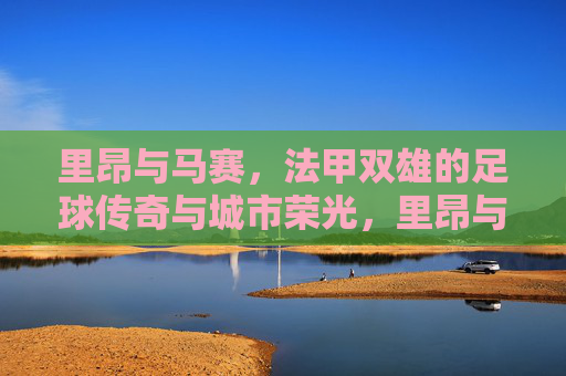 里昂与马赛,法甲双雄的足球传奇与城市荣光,里昂与马赛,法甲双雄的足球传奇与城市荣光